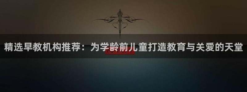 天狮娱乐57661 老x板：精选早教机构推荐：为学龄前儿童打造教育与关爱的天堂
