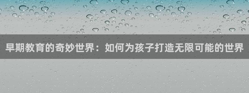 天狮娱乐如何注册代理：早期教育的奇妙世界：如何为孩子打造无限可能的世界