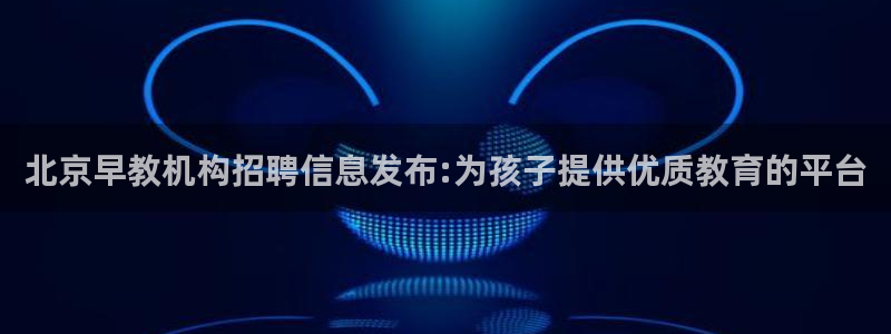 天狮娱乐 官方注册主管：北京早教机构招聘信息发布:为孩子提供优质教育的平台