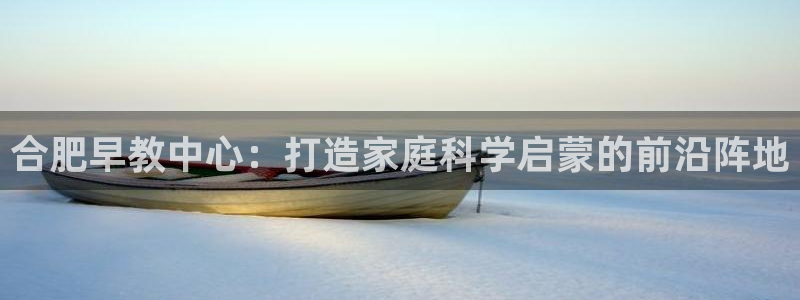 天狮娱乐彩票app：合肥早教中心：打造家庭科学启蒙的前沿阵地