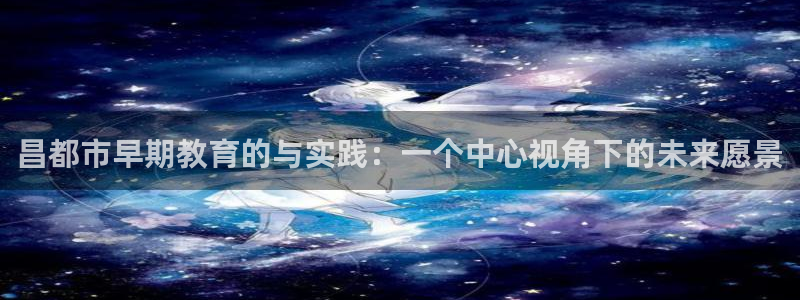 天狮娱乐哪里注册：昌都市早期教育的与实践：一个中心视角下的未来愿景