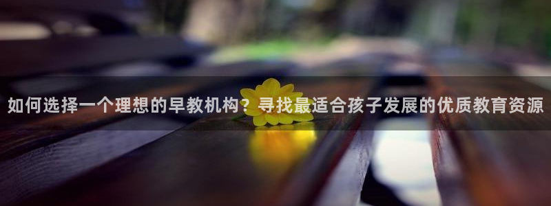 天狮娱乐扣扣29229：如何选择一个理想的早教机构？寻找最适合孩子发展的优质教育