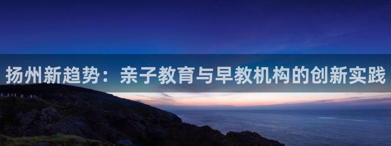 天狮娱乐登陆:扬州新趋势:亲子教育与早教机构的创新实践