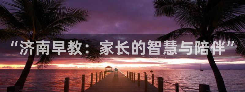 天狮娱乐36633股东:“济南早教:家长的智慧与陪伴”