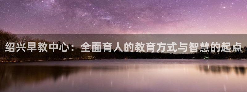 天狮娱乐 来q.395-867：绍兴早教中心：全面育人的教育方式与智慧的起点