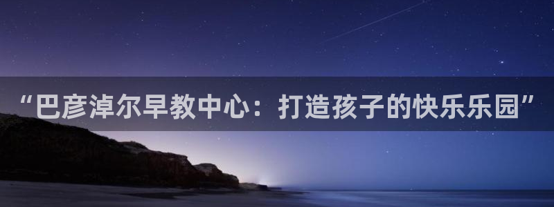 天狮娱乐最高待遇：“巴彦淖尔早教中心：打造孩子的快乐乐园”