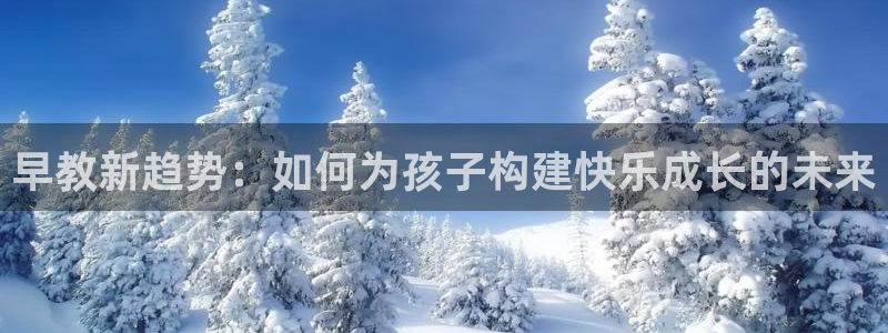 天狮娱乐炔wx15 net：早教新趋势：如何为孩子构建快乐成长的未来
